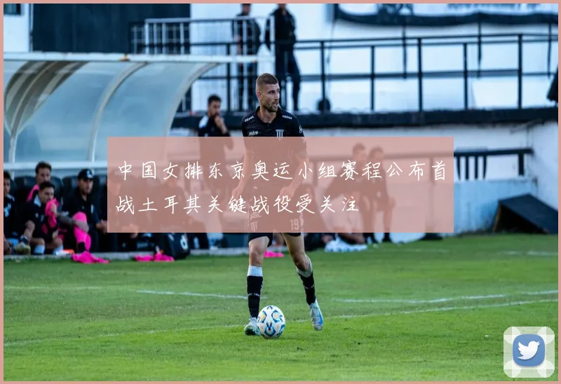 中国女排东京奥运小组赛程公布首战土耳其关键战役受关注
