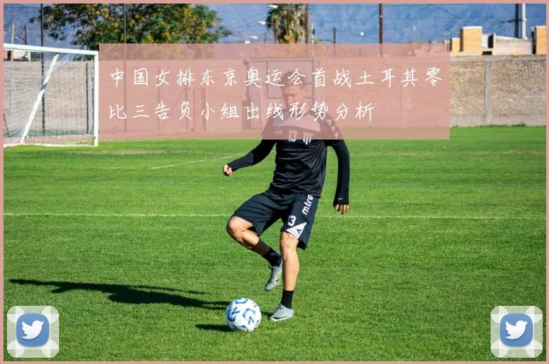 中国女排东京奥运会首战土耳其零比三告负小组出线形势分析