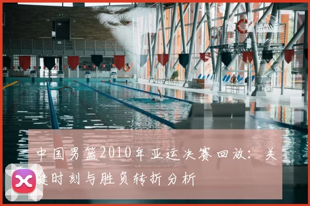 中国男篮2010年亚运决赛回放:关键时刻与胜负转折分析