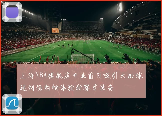 上海NBA旗舰店开业首日吸引大批球迷到场购物体验新赛季装备