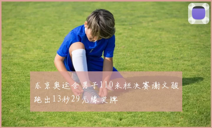 东京奥运会男子110米栏决赛谢文骏跑出13秒29无缘奖牌