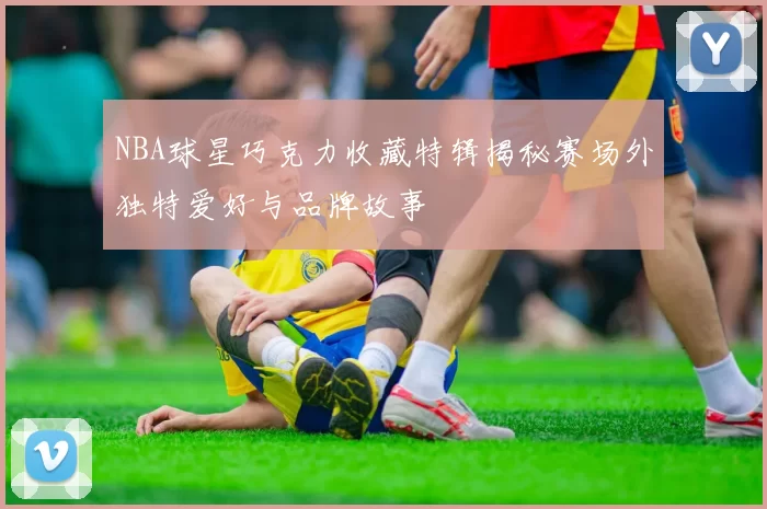 NBA球星巧克力收藏特辑揭秘赛场外独特爱好与品牌故事