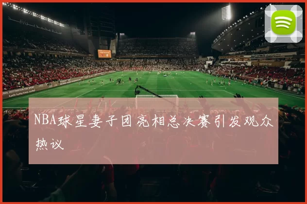 NBA球星妻子团亮相总决赛引发观众热议