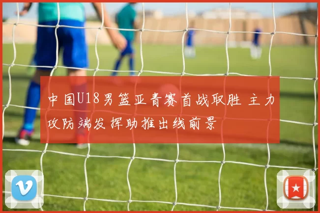 中国U18男篮亚青赛首战取胜 主力攻防端发挥助推出线前景