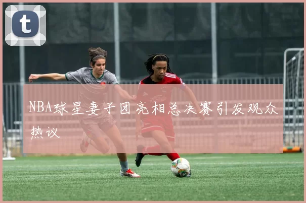 NBA球星妻子团亮相总决赛引发观众热议